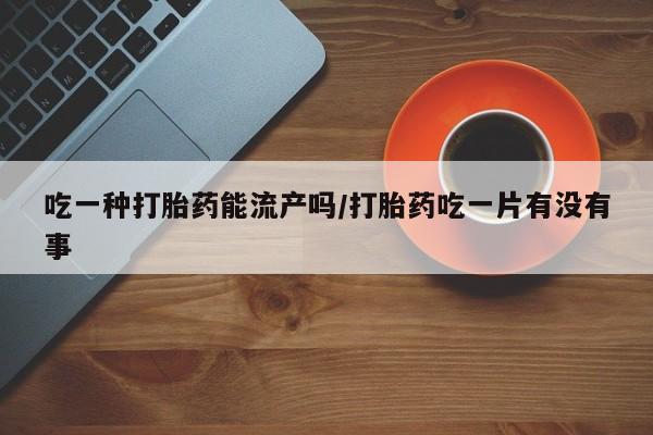 打胎药专卖微信方式吃一种打胎药能流产吗/打胎药吃一片有没有事