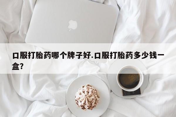 打胎药专卖微信方式口服打胎药哪个牌子好.口服打胎药多少钱一盒？