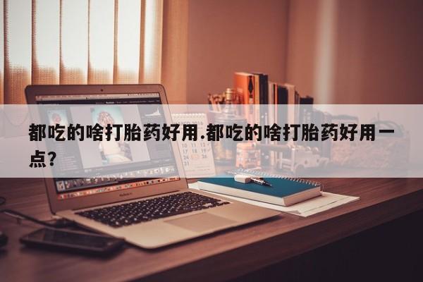 打胎药专卖微信方式都吃的啥打胎药好用.都吃的啥打胎药好用一点？