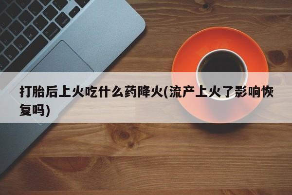 打胎药专卖微信方式打胎后上火吃什么药降火(流产上火了影响恢复吗)