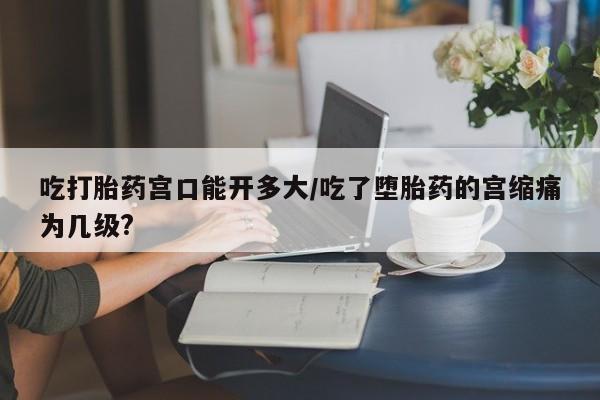 打胎药专卖微信方式吃打胎药宫口能开多大/吃了堕胎药的宫缩痛为几级?