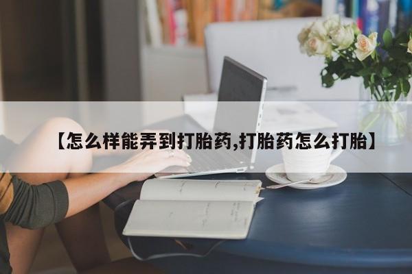 打胎药专卖微信方式【怎么样能弄到打胎药,打胎药怎么打胎】