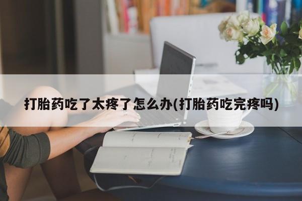 打胎药专卖微信方式打胎药吃了太疼了怎么办(打胎药吃完疼吗)