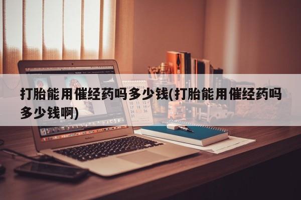打胎药专卖微信方式打胎能用催经药吗多少钱(打胎能用催经药吗多少钱啊)