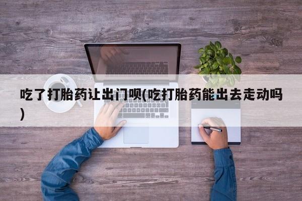 打胎药专卖微信方式吃了打胎药让出门呗(吃打胎药能出去走动吗)