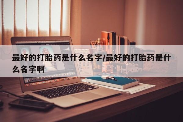 打胎药专卖微信方式最好的打胎药是什么名字/最好的打胎药是什么名字啊