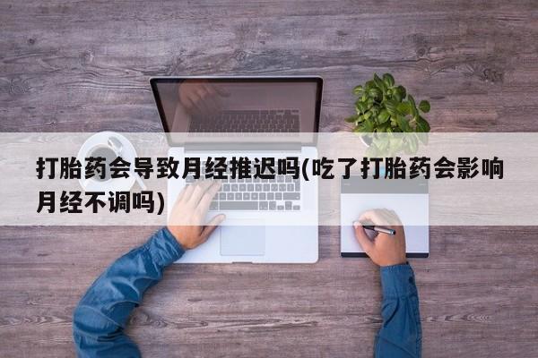 打胎药专卖微信方式打胎药会导致月经推迟吗(吃了打胎药会影响月经不调吗)