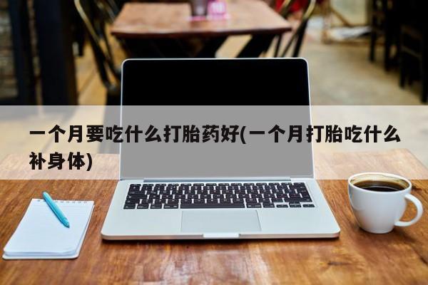 打胎药专卖微信方式一个月要吃什么打胎药好(一个月打胎吃什么补身体)