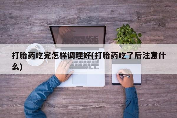 打胎药专卖微信方式打胎药吃完怎样调理好(打胎药吃了后注意什么)