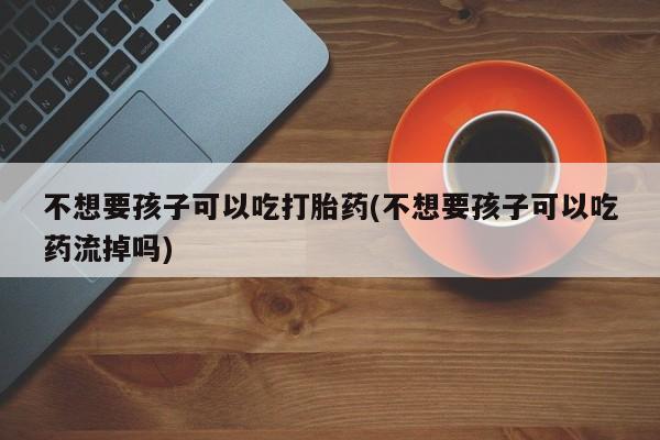 打胎药专卖微信方式不想要孩子可以吃打胎药(不想要孩子可以吃药流掉吗)