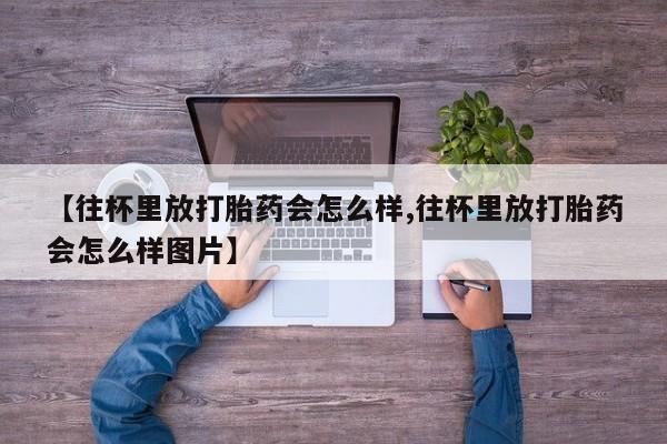 打胎药专卖微信方式【往杯里放打胎药会怎么样,往杯里放打胎药会怎么样图片】