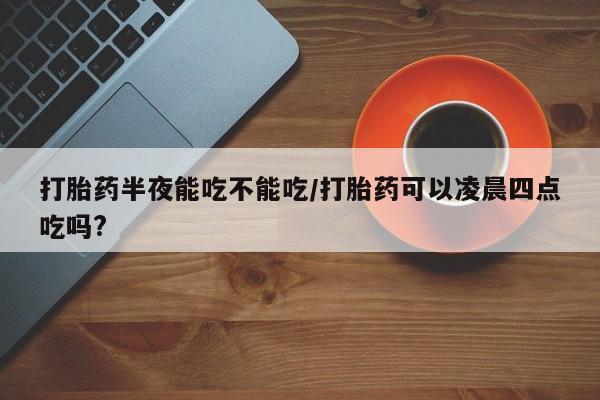打胎药专卖微信方式打胎药半夜能吃不能吃/打胎药可以凌晨四点吃吗?