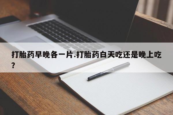 打胎药专卖微信方式打胎药早晚各一片.打胎药白天吃还是晚上吃？