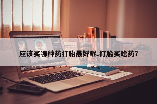 打胎药专卖微信方式应该买哪种药打胎最好呢.打胎买啥药？