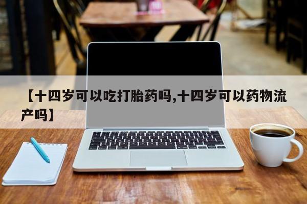 打胎药专卖微信方式【十四岁可以吃打胎药吗,十四岁可以药物流产吗】
