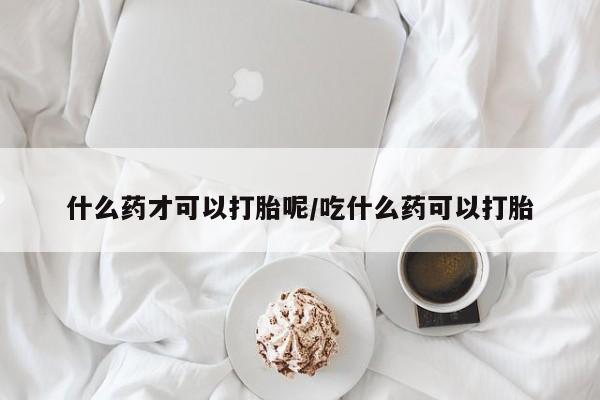 打胎药专卖微信方式什么药才可以打胎呢/吃什么药可以打胎