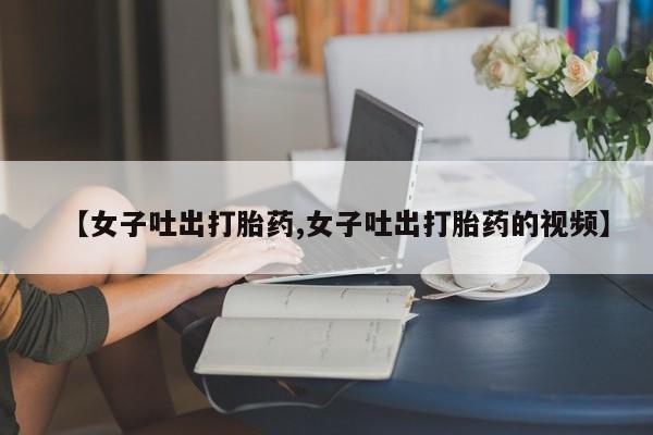 打胎药专卖微信方式【女子吐出打胎药,女子吐出打胎药的视频】