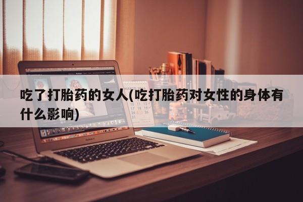 打胎药专卖微信方式吃了打胎药的女人(吃打胎药对女性的身体有什么影响)