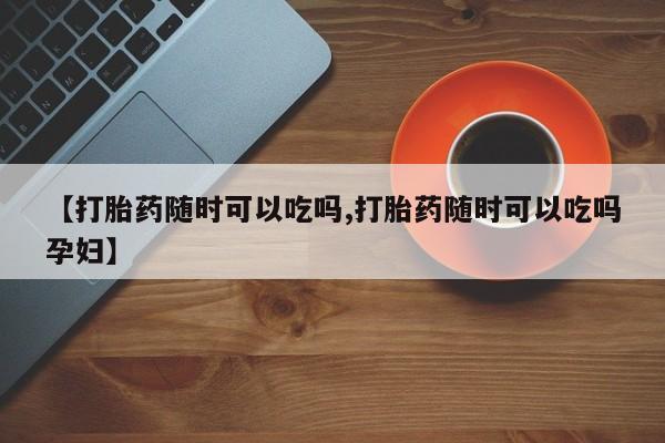打胎药专卖微信方式【打胎药随时可以吃吗,打胎药随时可以吃吗孕妇】