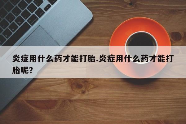 打胎药专卖微信方式炎症用什么药才能打胎.炎症用什么药才能打胎呢？