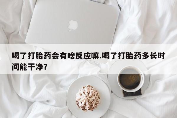 打胎药专卖微信方式喝了打胎药会有啥反应嘛.喝了打胎药多长时间能干净？