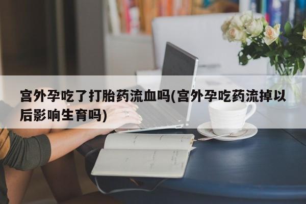 打胎药专卖微信方式宫外孕吃了打胎药流血吗(宫外孕吃药流掉以后影响生育吗)