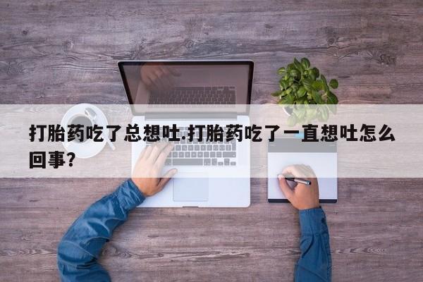 打胎药专卖微信方式打胎药吃了总想吐.打胎药吃了一直想吐怎么回事？