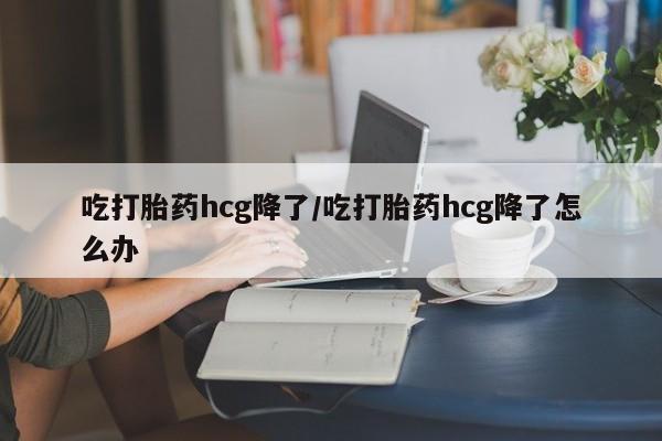 打胎药专卖微信方式吃打胎药hcg降了/吃打胎药hcg降了怎么办