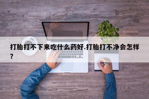 打胎药专卖微信方式打胎打不下来吃什么药好.打胎打不净会怎样？