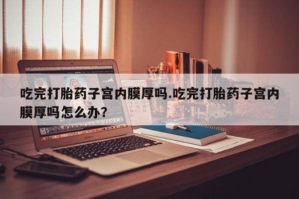 打胎药专卖微信方式吃完打胎药子宫内膜厚吗.吃完打胎药子宫内膜厚吗怎么办？