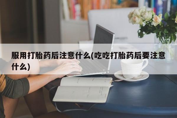 打胎药专卖微信方式服用打胎药后注意什么(吃吃打胎药后要注意什么)