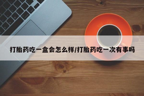 打胎药专卖微信方式打胎药吃一盒会怎么样/打胎药吃一次有事吗