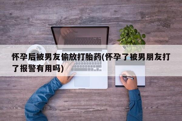 打胎药专卖微信方式怀孕后被男友偷放打胎药(怀孕了被男朋友打了报警有用吗)