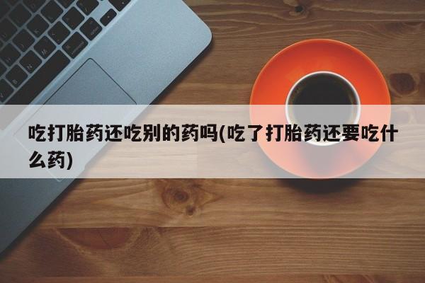 打胎药专卖微信方式吃打胎药还吃别的药吗(吃了打胎药还要吃什么药)