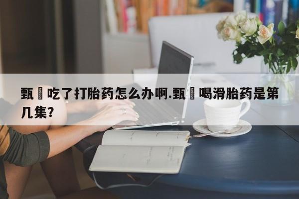 打胎药专卖微信方式甄嬛吃了打胎药怎么办啊.甄嬛喝滑胎药是第几集？