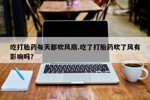 打胎药专卖微信方式吃打胎药每天都吹风扇.吃了打胎药吹了风有影响吗？