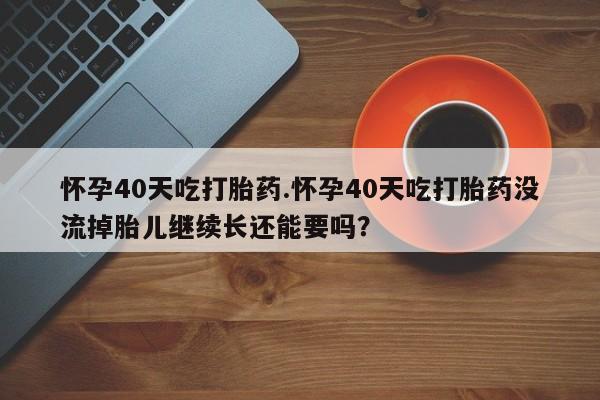 打胎药专卖微信方式怀孕40天吃打胎药.怀孕40天吃打胎药没流掉胎儿继续长还能要吗？