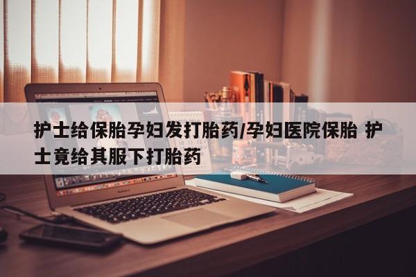 打胎药专卖微信方式护士给保胎孕妇发打胎药/孕妇医院保胎 护士竟给其服下打胎药