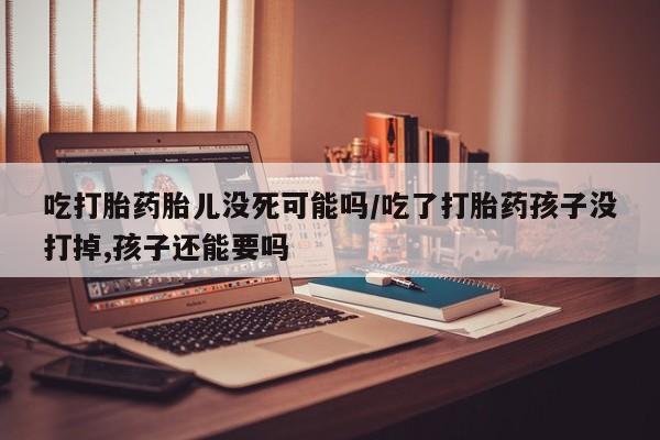 打胎药专卖微信方式吃打胎药胎儿没死可能吗/吃了打胎药孩子没打掉,孩子还能要吗