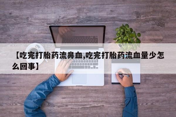 打胎药专卖微信方式【吃完打胎药流鼻血,吃完打胎药流血量少怎么回事】