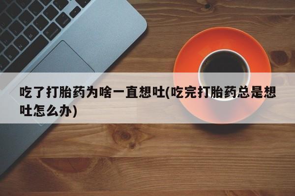 打胎药专卖微信方式吃了打胎药为啥一直想吐(吃完打胎药总是想吐怎么办)