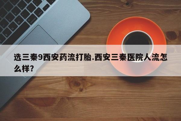 打胎药专卖微信方式选三秦9西安药流打胎.西安三秦医院人流怎么样？