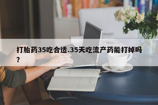 打胎药专卖微信方式打胎药35吃合适.35天吃流产药能打掉吗？