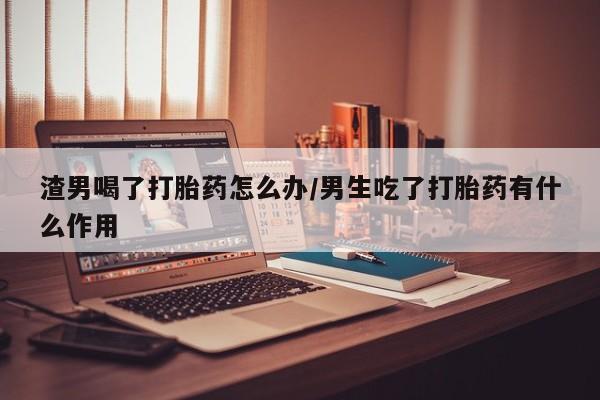 打胎药专卖微信方式渣男喝了打胎药怎么办/男生吃了打胎药有什么作用