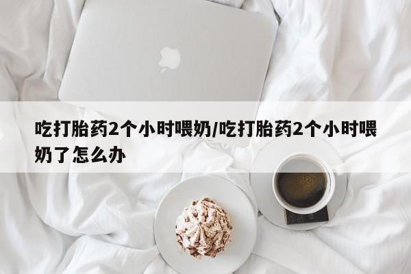 打胎药专卖微信方式吃打胎药2个小时喂奶/吃打胎药2个小时喂奶了怎么办