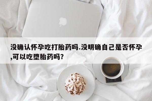 打胎药专卖微信方式没确认怀孕吃打胎药吗.没明确自己是否怀孕,可以吃堕胎药吗？