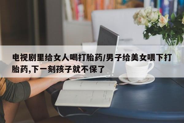 打胎药专卖微信方式电视剧里给女人喝打胎药/男子给美女喂下打胎药,下一刻孩子就不保了
