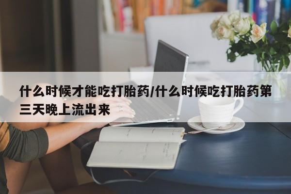 打胎药专卖微信方式什么时候才能吃打胎药/什么时候吃打胎药第三天晚上流出来