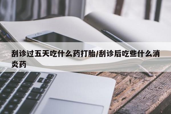 打胎药专卖微信方式刮诊过五天吃什么药打胎/刮诊后吃些什么消炎药