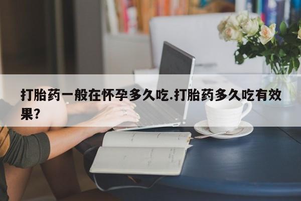 打胎药专卖微信方式打胎药一般在怀孕多久吃.打胎药多久吃有效果？
